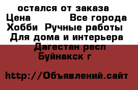 остался от заказа › Цена ­ 3 500 - Все города Хобби. Ручные работы » Для дома и интерьера   . Дагестан респ.,Буйнакск г.